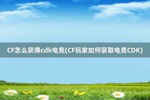 CF怎么获得cdk电竞(CF玩家如何获取电竞CDK)