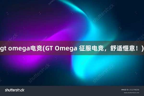 gt omega电竞(GT Omega 征服电竞，舒适惬意！)