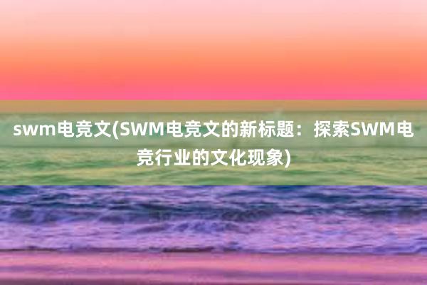 swm电竞文(SWM电竞文的新标题：探索SWM电竞行业的文化现象)