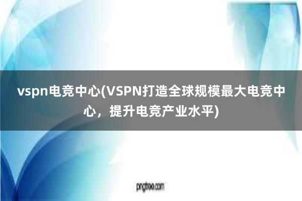 vspn电竞中心(VSPN打造全球规模最大电竞中心，提升电竞产业水平)