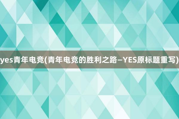 yes青年电竞(青年电竞的胜利之路—YES原标题重写)