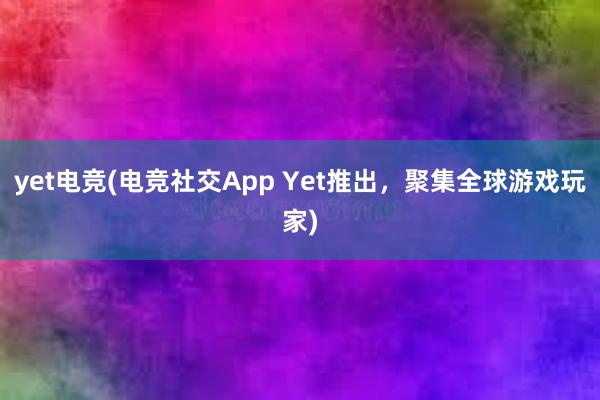 yet电竞(电竞社交App Yet推出，聚集全球游戏玩家)