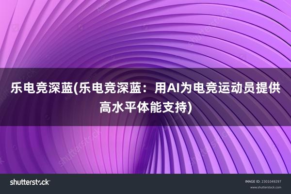 乐电竞深蓝(乐电竞深蓝：用AI为电竞运动员提供高水平体能支持)