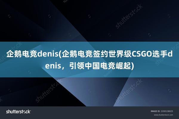 企鹅电竞denis(企鹅电竞签约世界级CSGO选手denis，引领中国电竞崛起)