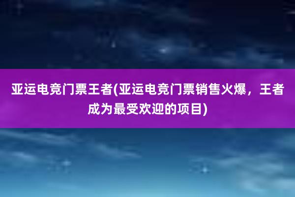 亚运电竞门票王者(亚运电竞门票销售火爆，王者成为最受欢迎的项目)