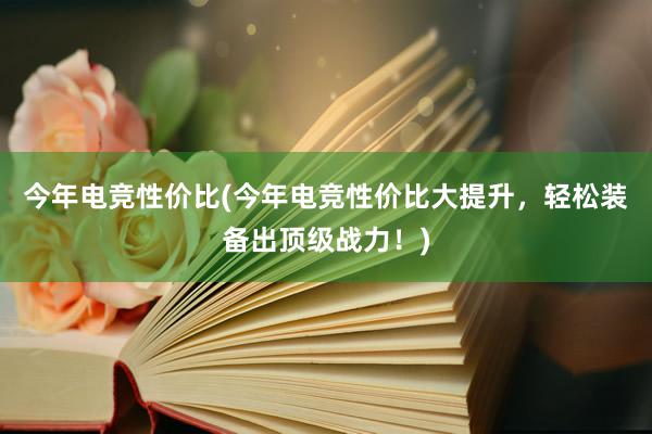 今年电竞性价比(今年电竞性价比大提升，轻松装备出顶级战力！)