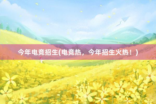 今年电竞招生(电竞热，今年招生火热！)