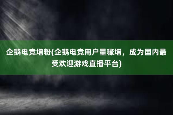 企鹅电竞增粉(企鹅电竞用户量骤增，成为国内最受欢迎游戏直播平台)