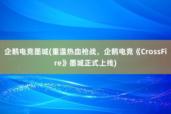 企鹅电竞墨城(重温热血枪战，企鹅电竞《CrossFire》墨城正式上线)