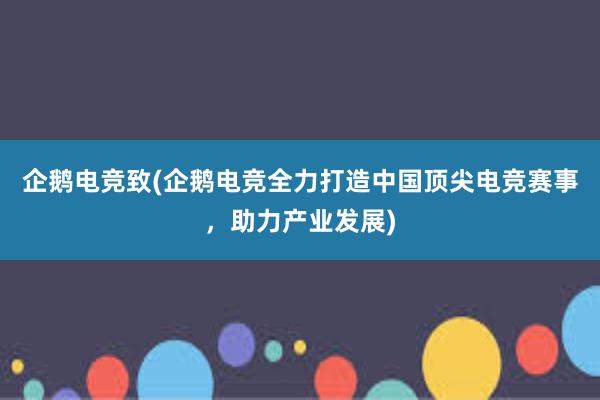 企鹅电竞致(企鹅电竞全力打造中国顶尖电竞赛事，助力产业发展)