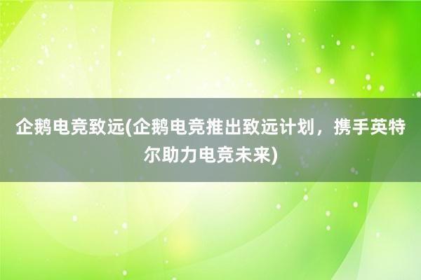 企鹅电竞致远(企鹅电竞推出致远计划，携手英特尔助力电竞未来)