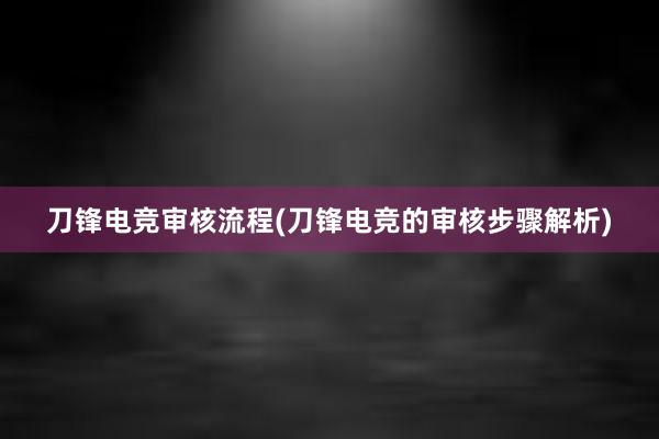 刀锋电竞审核流程(刀锋电竞的审核步骤解析)