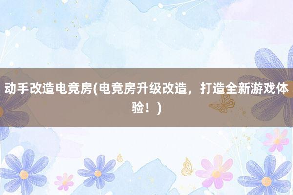 动手改造电竞房(电竞房升级改造，打造全新游戏体验！)