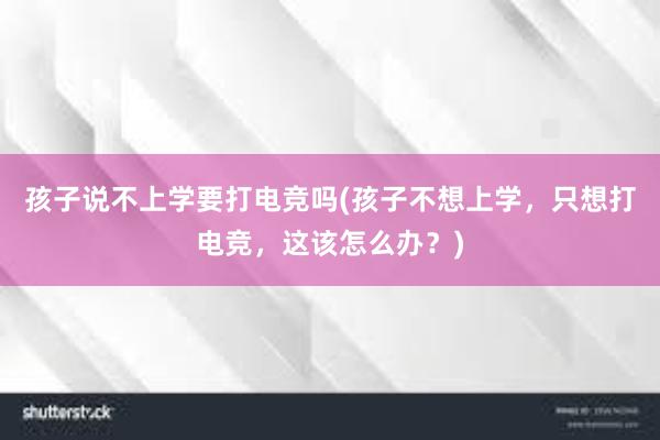 孩子说不上学要打电竞吗(孩子不想上学，只想打电竞，这该怎么办？)