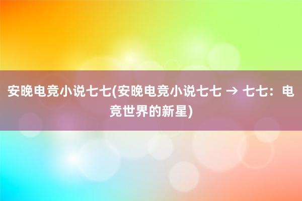 安晚电竞小说七七(安晚电竞小说七七 → 七七：电竞世界的新星)