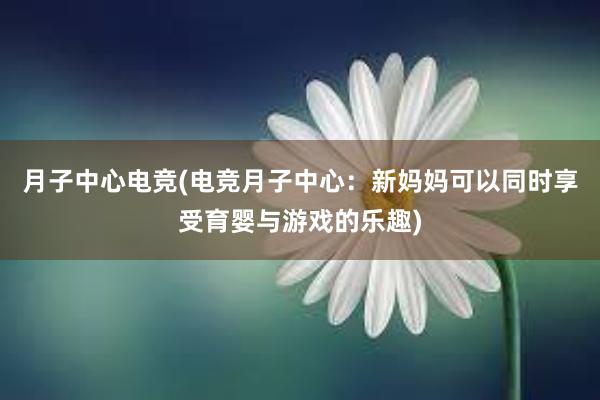 月子中心电竞(电竞月子中心：新妈妈可以同时享受育婴与游戏的乐趣)