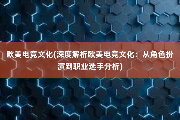 欧美电竞文化(深度解析欧美电竞文化：从角色扮演到职业选手分析)