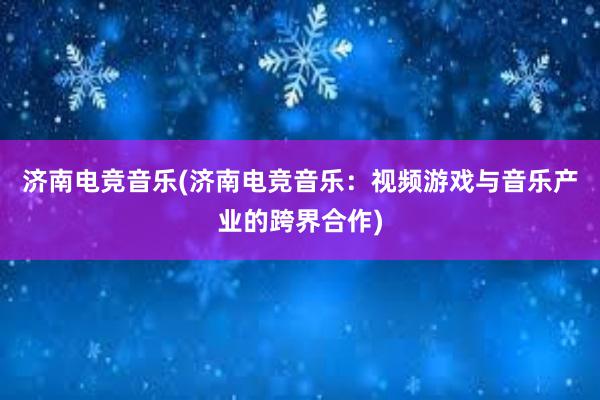 济南电竞音乐(济南电竞音乐：视频游戏与音乐产业的跨界合作)