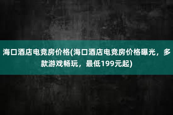 海口酒店电竞房价格(海口酒店电竞房价格曝光，多款游戏畅玩，最低199元起)