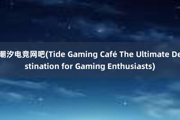 潮汐电竞网吧(Tide Gaming Café The Ultimate Destination for Gaming Enthusiasts)