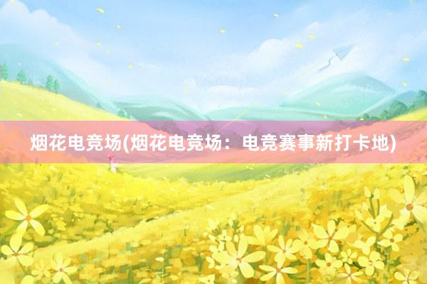 烟花电竞场(烟花电竞场：电竞赛事新打卡地)