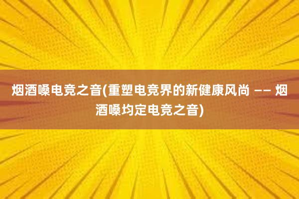 烟酒嗓电竞之音(重塑电竞界的新健康风尚 —— 烟酒嗓均定电竞之音)