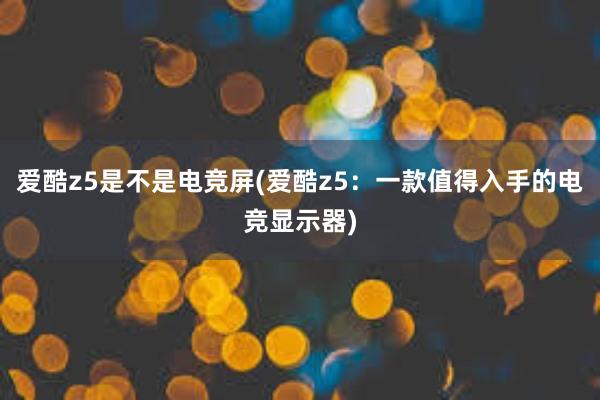 爱酷z5是不是电竞屏(爱酷z5：一款值得入手的电竞显示器)