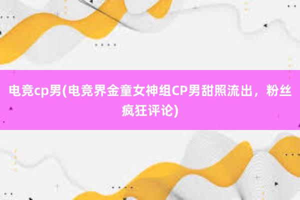 电竞cp男(电竞界金童女神组CP男甜照流出，粉丝疯狂评论)