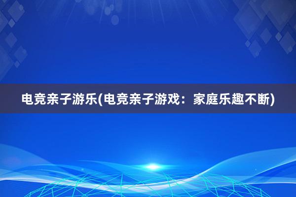 电竞亲子游乐(电竞亲子游戏：家庭乐趣不断)