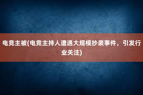 电竞主被(电竞主持人遭遇大规模抄袭事件，引发行业关注)