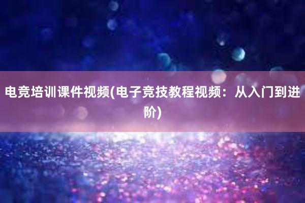 电竞培训课件视频(电子竞技教程视频：从入门到进阶)