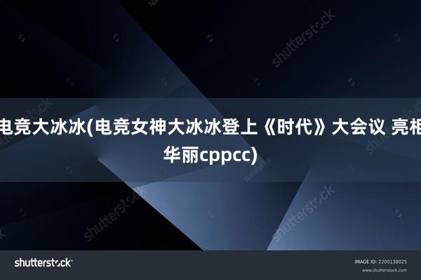 电竞大冰冰(电竞女神大冰冰登上《时代》大会议 亮相华丽cppcc)