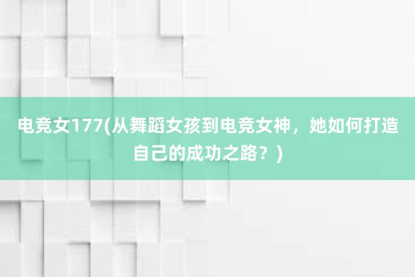 电竞女177(从舞蹈女孩到电竞女神，她如何打造自己的成功之路？)