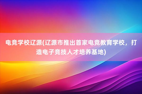 电竞学校辽源(辽源市推出首家电竞教育学校，打造电子竞技人才培养基地)