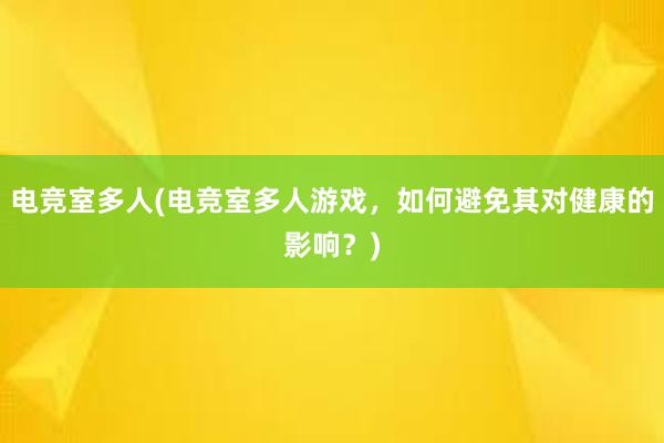 电竞室多人(电竞室多人游戏，如何避免其对健康的影响？)