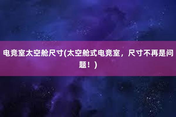 电竞室太空舱尺寸(太空舱式电竞室，尺寸不再是问题！)