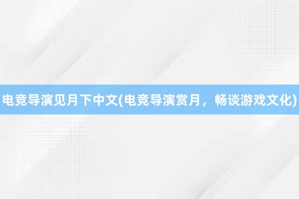 电竞导演见月下中文(电竞导演赏月，畅谈游戏文化)