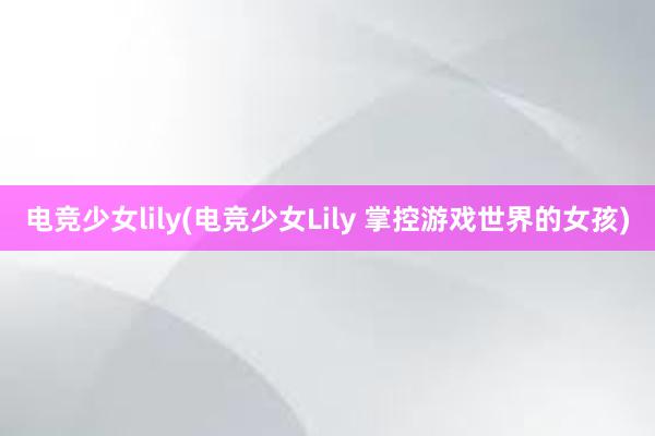 电竞少女lily(电竞少女Lily 掌控游戏世界的女孩)