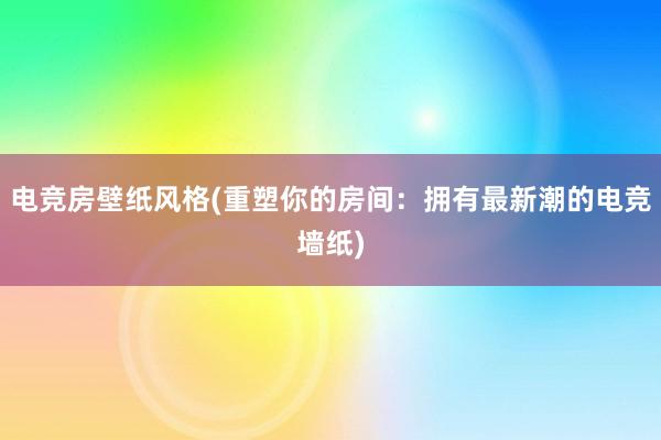 电竞房壁纸风格(重塑你的房间：拥有最新潮的电竞墙纸)