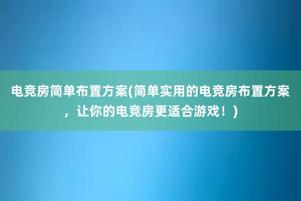 电竞房简单布置方案(简单实用的电竞房布置方案，让你的电竞房更适合游戏！)