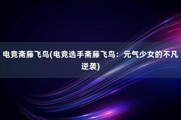 电竞斋藤飞鸟(电竞选手斋藤飞鸟：元气少女的不凡逆袭)