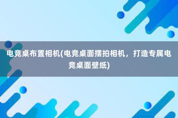 电竞桌布置相机(电竞桌面摆拍相机，打造专属电竞桌面壁纸)