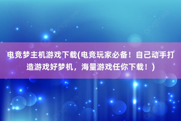 电竞梦主机游戏下载(电竞玩家必备！自己动手打造游戏好梦机，海量游戏任你下载！)