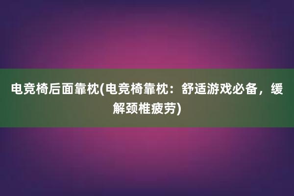 电竞椅后面靠枕(电竞椅靠枕：舒适游戏必备，缓解颈椎疲劳)