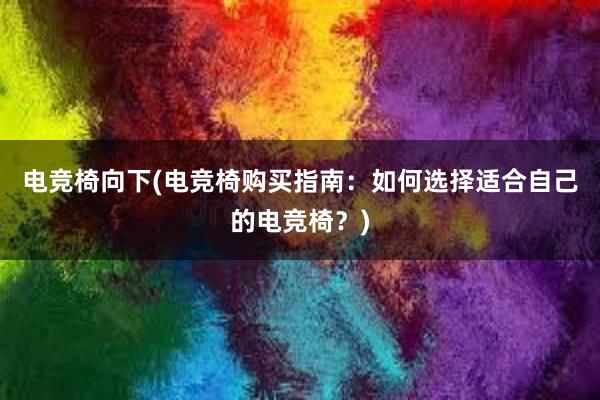 电竞椅向下(电竞椅购买指南：如何选择适合自己的电竞椅？)