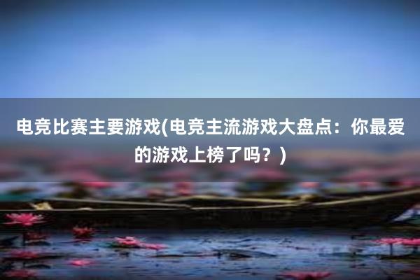 电竞比赛主要游戏(电竞主流游戏大盘点：你最爱的游戏上榜了吗？)