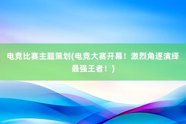 电竞比赛主题策划(电竞大赛开幕！激烈角逐演绎最强王者！)