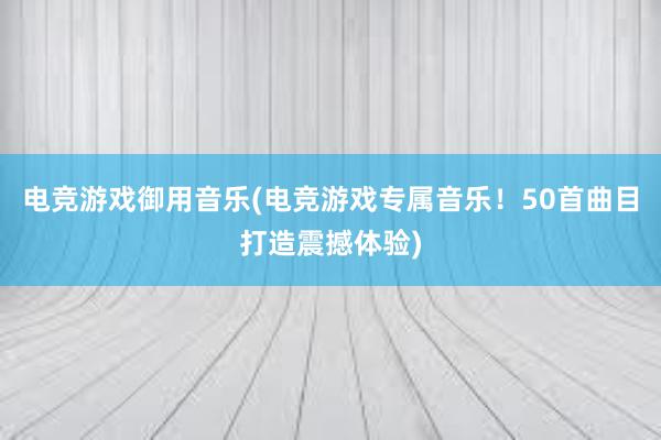 电竞游戏御用音乐(电竞游戏专属音乐！50首曲目打造震撼体验)