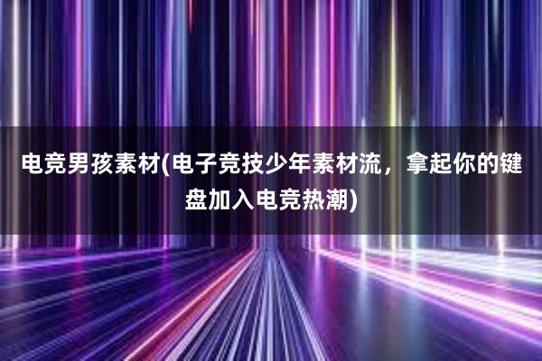 电竞男孩素材(电子竞技少年素材流，拿起你的键盘加入电竞热潮)