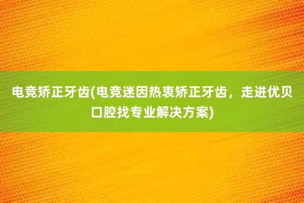 电竞矫正牙齿(电竞迷因热衷矫正牙齿，走进优贝口腔找专业解决方案)